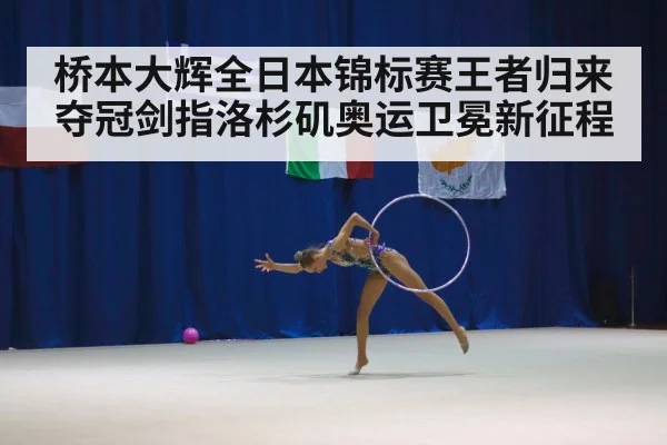 桥本大辉全日本锦标赛王者归来夺冠剑指洛杉矶奥运卫冕新征程